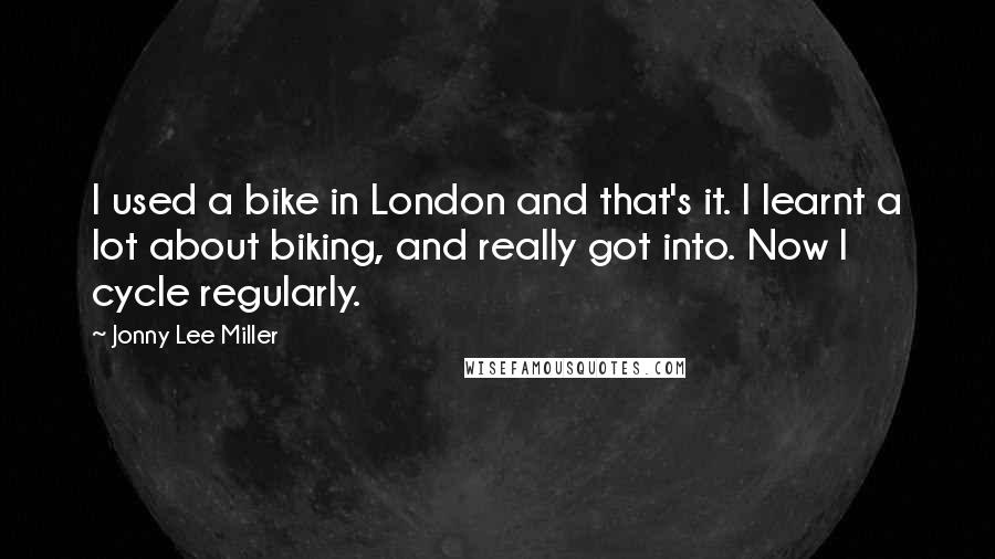 Jonny Lee Miller Quotes: I used a bike in London and that's it. I learnt a lot about biking, and really got into. Now I cycle regularly.