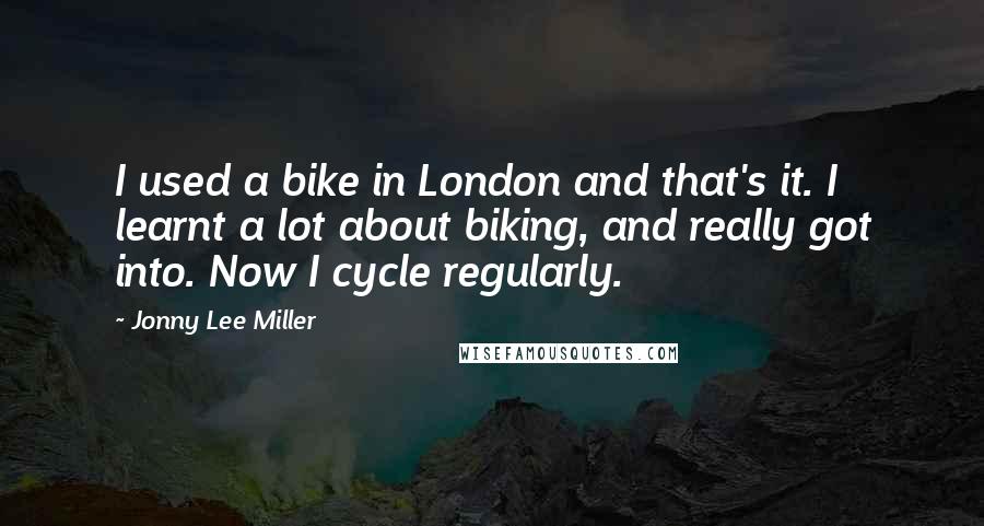 Jonny Lee Miller Quotes: I used a bike in London and that's it. I learnt a lot about biking, and really got into. Now I cycle regularly.