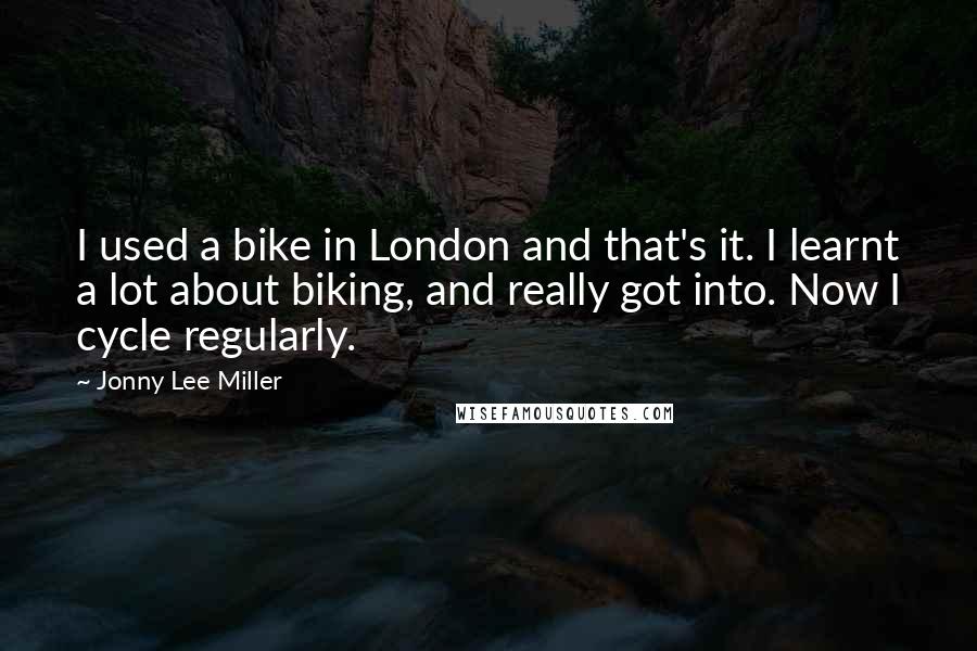 Jonny Lee Miller Quotes: I used a bike in London and that's it. I learnt a lot about biking, and really got into. Now I cycle regularly.