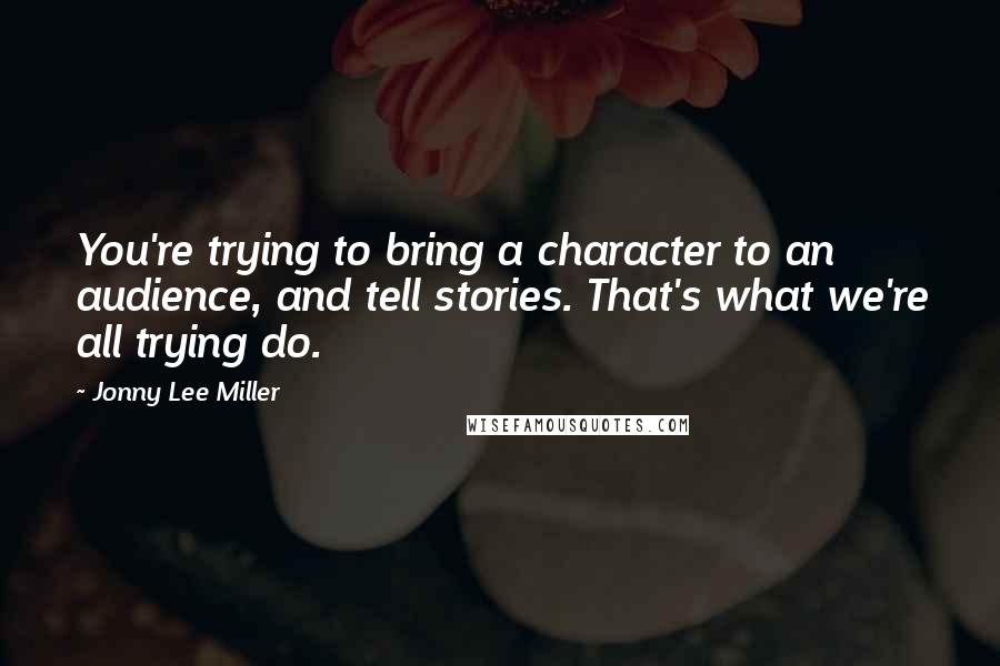 Jonny Lee Miller Quotes: You're trying to bring a character to an audience, and tell stories. That's what we're all trying do.