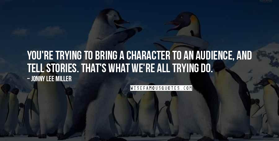 Jonny Lee Miller Quotes: You're trying to bring a character to an audience, and tell stories. That's what we're all trying do.