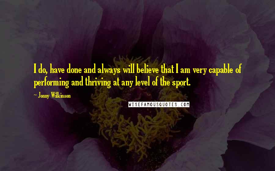 Jonny Wilkinson Quotes: I do, have done and always will believe that I am very capable of performing and thriving at any level of the sport.