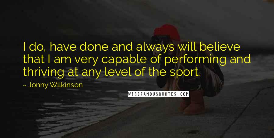 Jonny Wilkinson Quotes: I do, have done and always will believe that I am very capable of performing and thriving at any level of the sport.