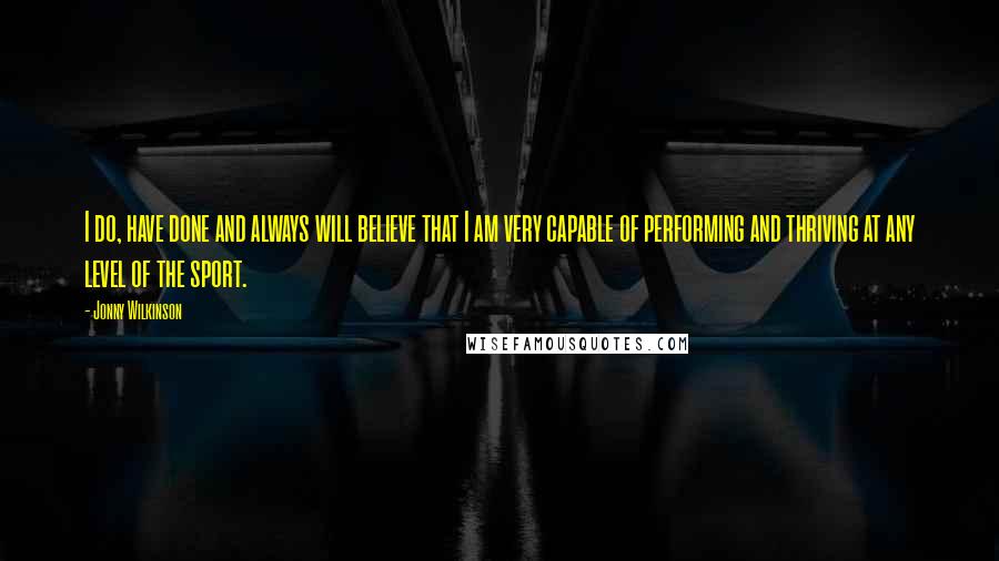 Jonny Wilkinson Quotes: I do, have done and always will believe that I am very capable of performing and thriving at any level of the sport.