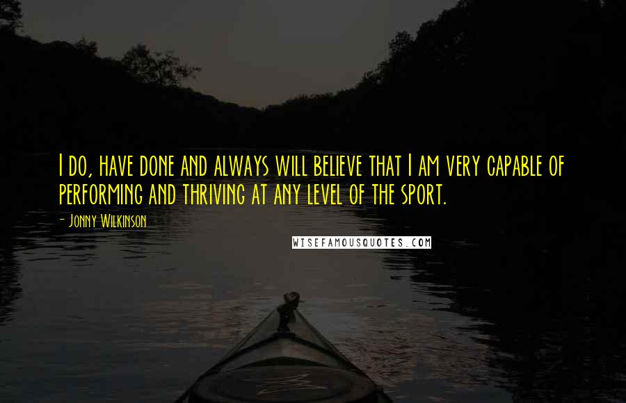 Jonny Wilkinson Quotes: I do, have done and always will believe that I am very capable of performing and thriving at any level of the sport.