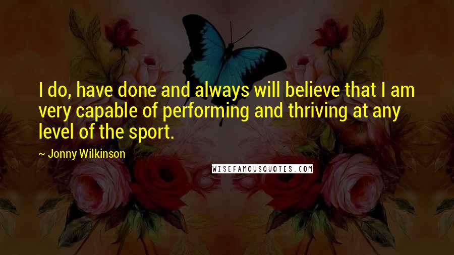Jonny Wilkinson Quotes: I do, have done and always will believe that I am very capable of performing and thriving at any level of the sport.