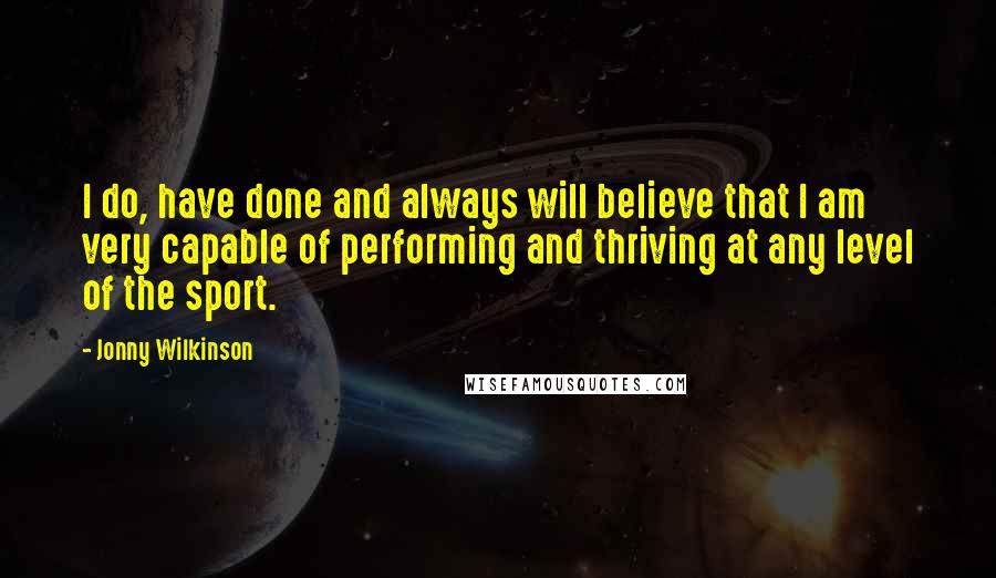 Jonny Wilkinson Quotes: I do, have done and always will believe that I am very capable of performing and thriving at any level of the sport.