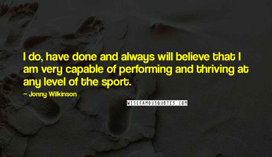 Jonny Wilkinson Quotes: I do, have done and always will believe that I am very capable of performing and thriving at any level of the sport.