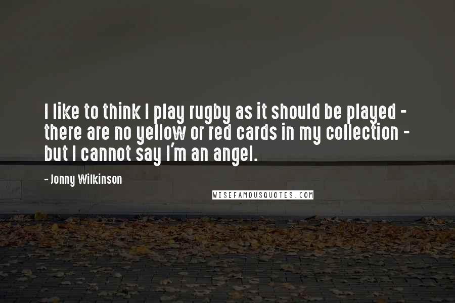 Jonny Wilkinson Quotes: I like to think I play rugby as it should be played - there are no yellow or red cards in my collection - but I cannot say I'm an angel.