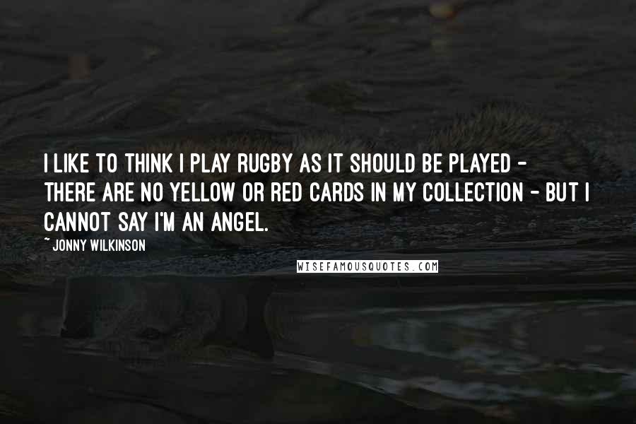 Jonny Wilkinson Quotes: I like to think I play rugby as it should be played - there are no yellow or red cards in my collection - but I cannot say I'm an angel.