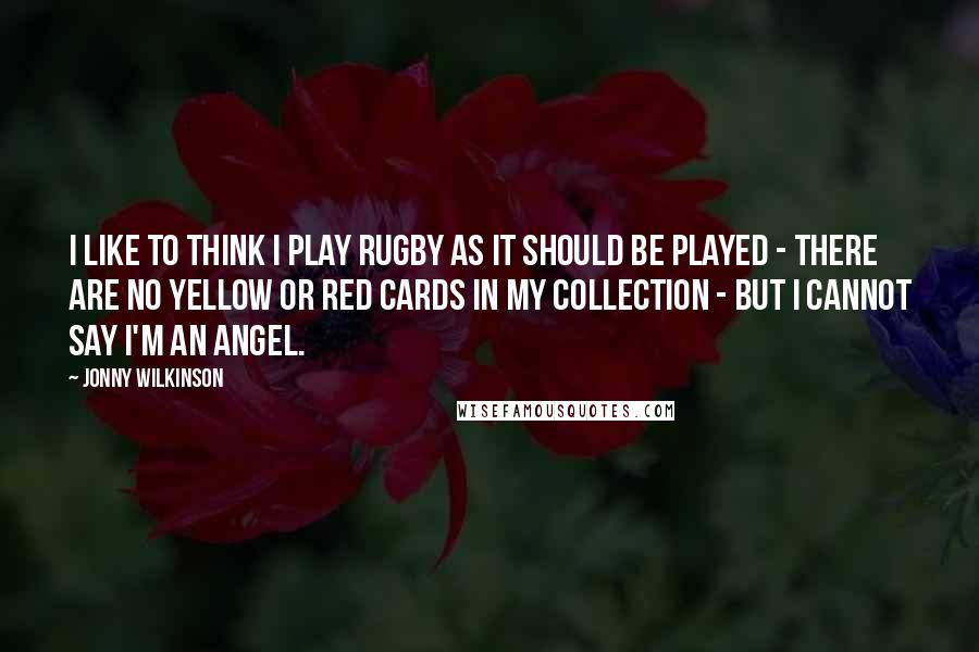 Jonny Wilkinson Quotes: I like to think I play rugby as it should be played - there are no yellow or red cards in my collection - but I cannot say I'm an angel.