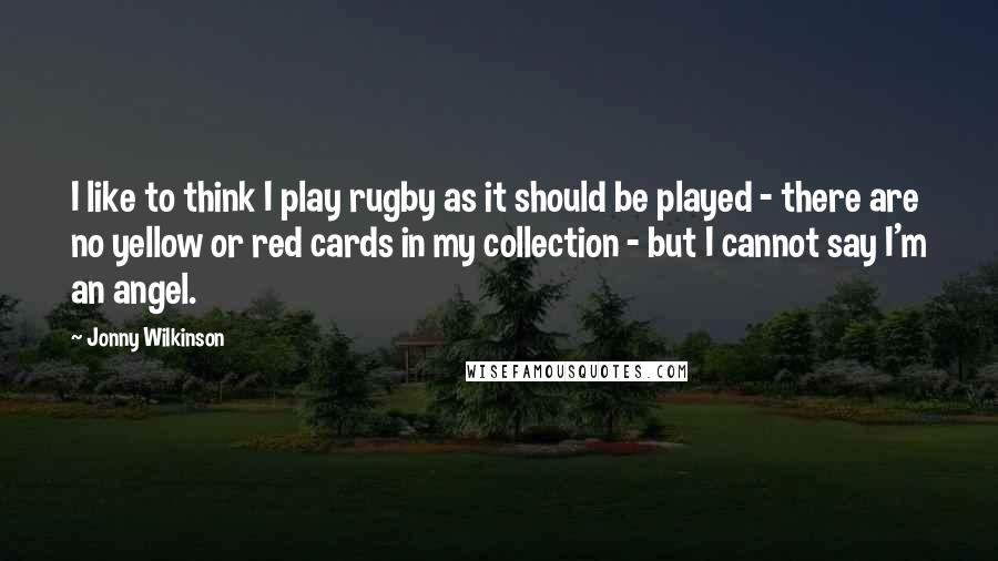 Jonny Wilkinson Quotes: I like to think I play rugby as it should be played - there are no yellow or red cards in my collection - but I cannot say I'm an angel.