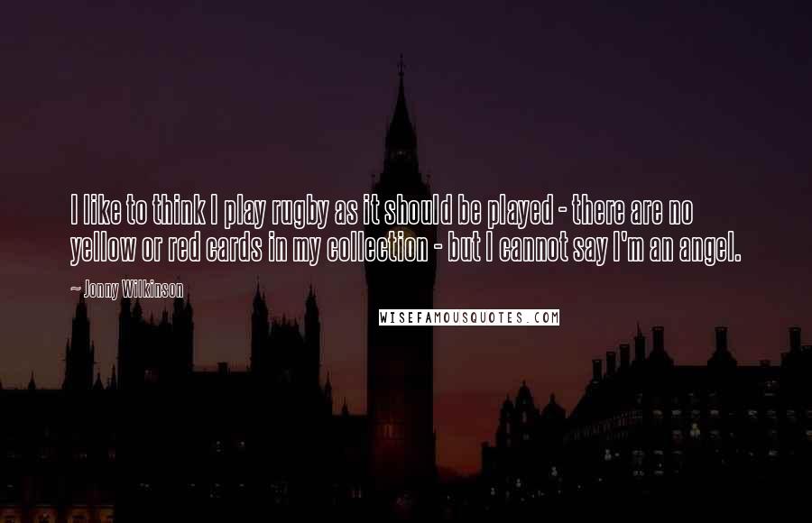 Jonny Wilkinson Quotes: I like to think I play rugby as it should be played - there are no yellow or red cards in my collection - but I cannot say I'm an angel.