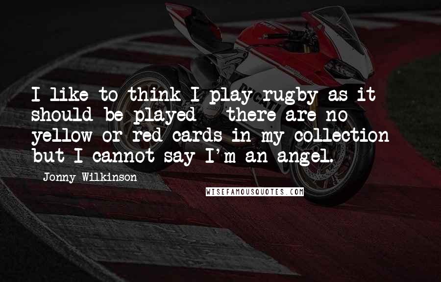 Jonny Wilkinson Quotes: I like to think I play rugby as it should be played - there are no yellow or red cards in my collection - but I cannot say I'm an angel.