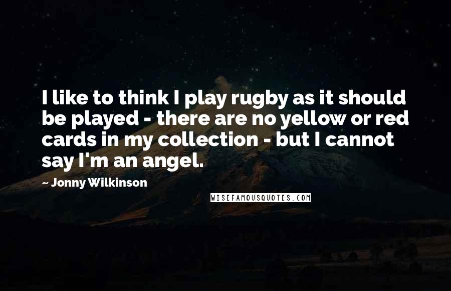 Jonny Wilkinson Quotes: I like to think I play rugby as it should be played - there are no yellow or red cards in my collection - but I cannot say I'm an angel.