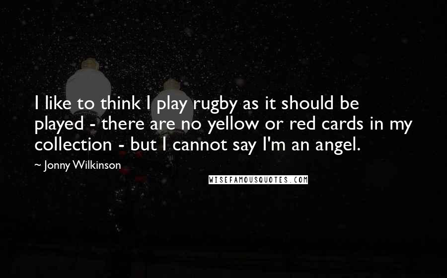 Jonny Wilkinson Quotes: I like to think I play rugby as it should be played - there are no yellow or red cards in my collection - but I cannot say I'm an angel.