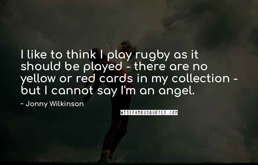 Jonny Wilkinson Quotes: I like to think I play rugby as it should be played - there are no yellow or red cards in my collection - but I cannot say I'm an angel.