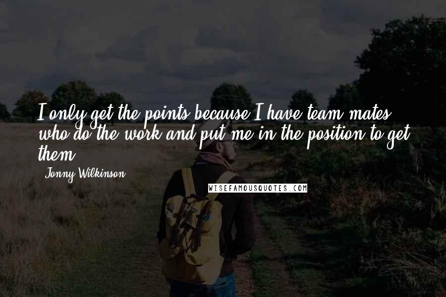 Jonny Wilkinson Quotes: I only get the points because I have team-mates who do the work and put me in the position to get them.