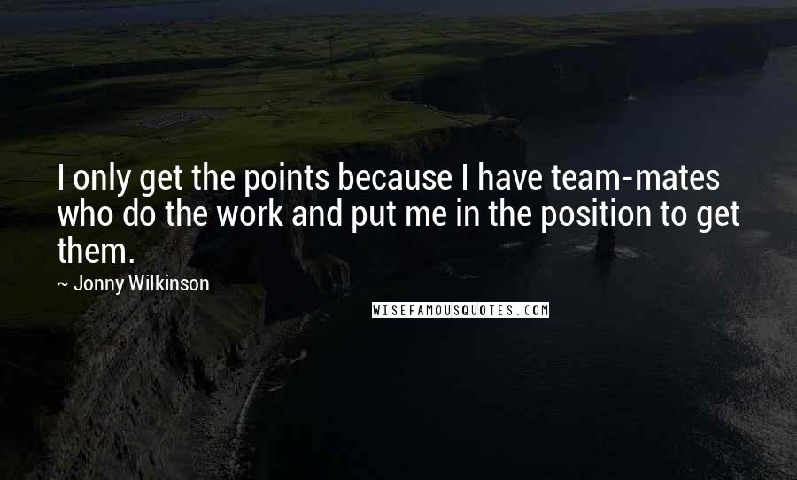 Jonny Wilkinson Quotes: I only get the points because I have team-mates who do the work and put me in the position to get them.