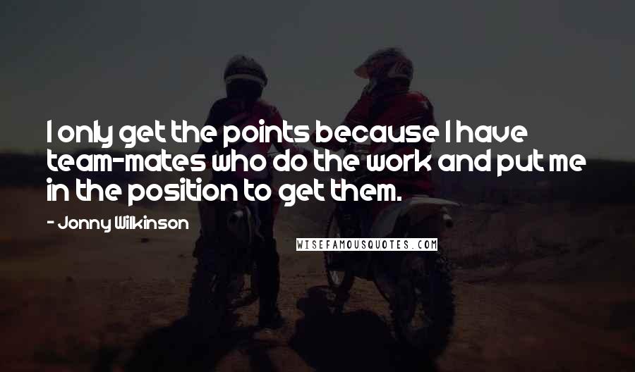 Jonny Wilkinson Quotes: I only get the points because I have team-mates who do the work and put me in the position to get them.