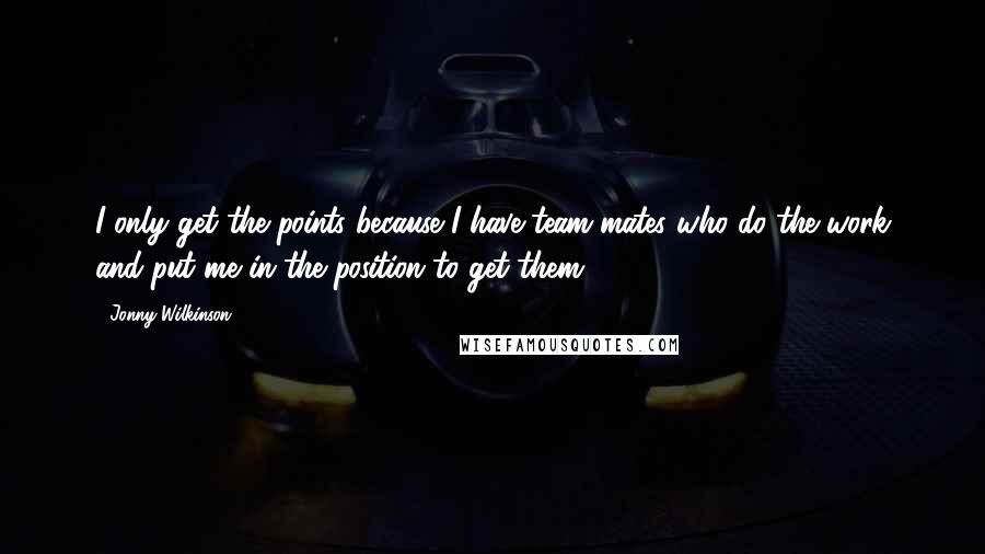 Jonny Wilkinson Quotes: I only get the points because I have team-mates who do the work and put me in the position to get them.