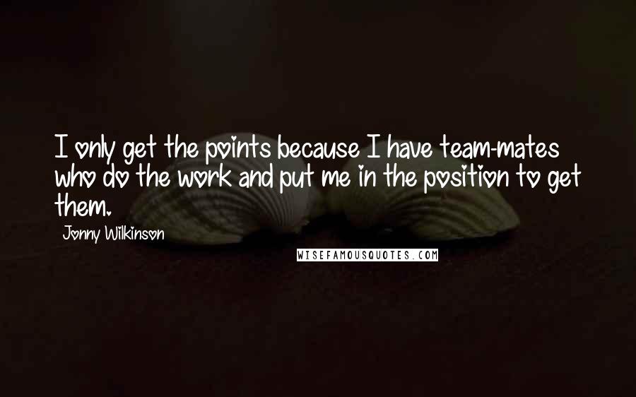 Jonny Wilkinson Quotes: I only get the points because I have team-mates who do the work and put me in the position to get them.