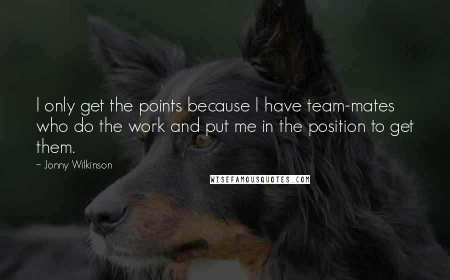 Jonny Wilkinson Quotes: I only get the points because I have team-mates who do the work and put me in the position to get them.