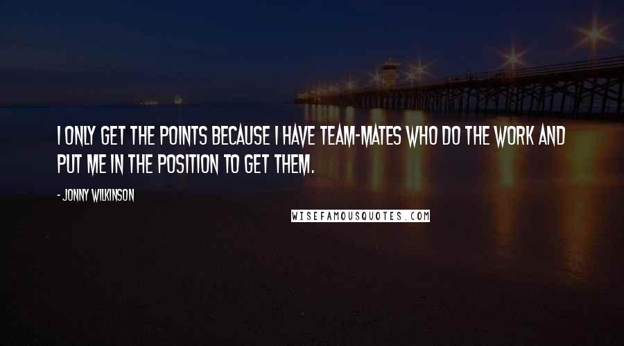 Jonny Wilkinson Quotes: I only get the points because I have team-mates who do the work and put me in the position to get them.