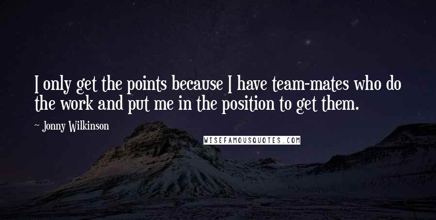 Jonny Wilkinson Quotes: I only get the points because I have team-mates who do the work and put me in the position to get them.