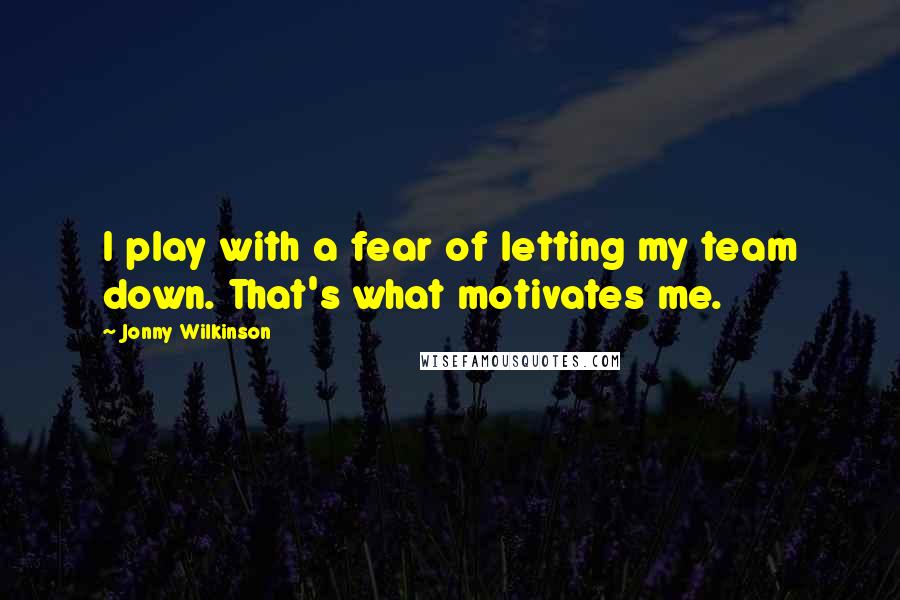 Jonny Wilkinson Quotes: I play with a fear of letting my team down. That's what motivates me.