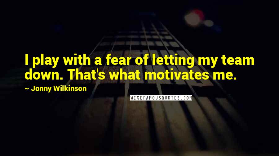 Jonny Wilkinson Quotes: I play with a fear of letting my team down. That's what motivates me.