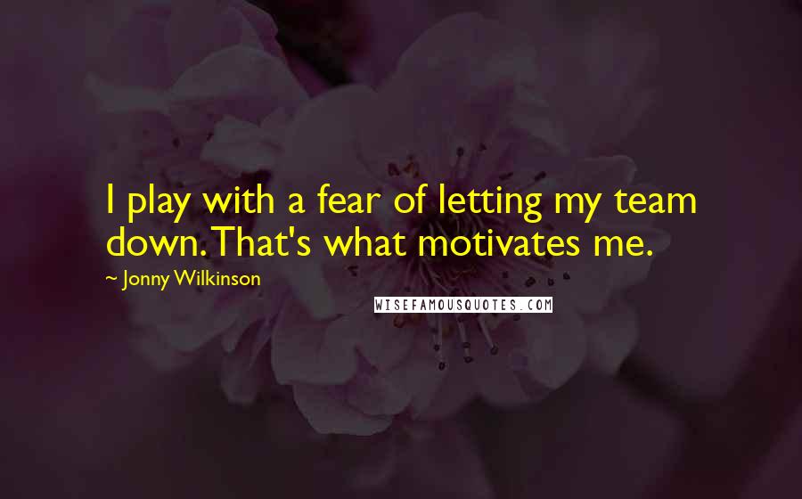 Jonny Wilkinson Quotes: I play with a fear of letting my team down. That's what motivates me.