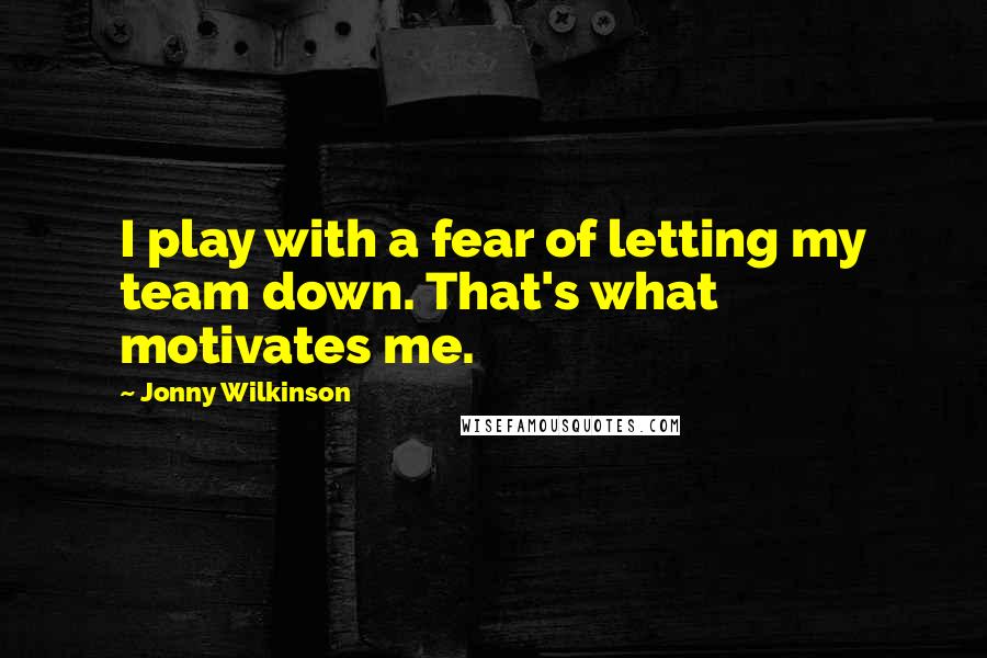 Jonny Wilkinson Quotes: I play with a fear of letting my team down. That's what motivates me.
