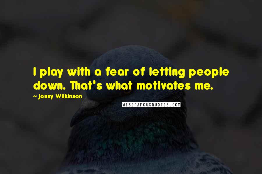 Jonny Wilkinson Quotes: I play with a fear of letting people down. That's what motivates me.