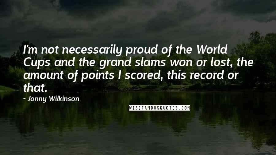 Jonny Wilkinson Quotes: I'm not necessarily proud of the World Cups and the grand slams won or lost, the amount of points I scored, this record or that.