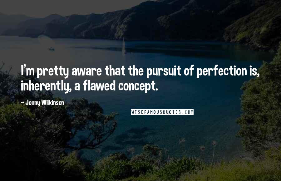 Jonny Wilkinson Quotes: I'm pretty aware that the pursuit of perfection is, inherently, a flawed concept.