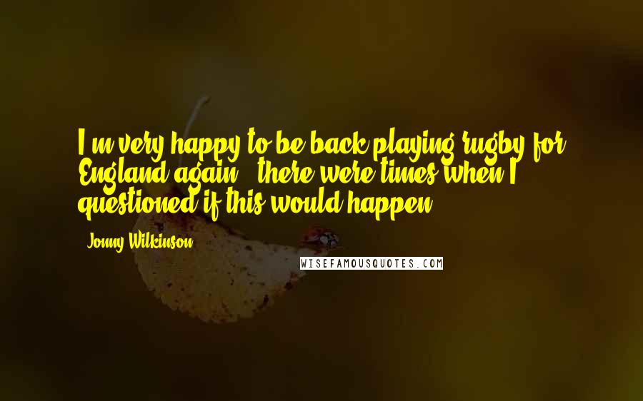 Jonny Wilkinson Quotes: I'm very happy to be back playing rugby for England again - there were times when I questioned if this would happen.