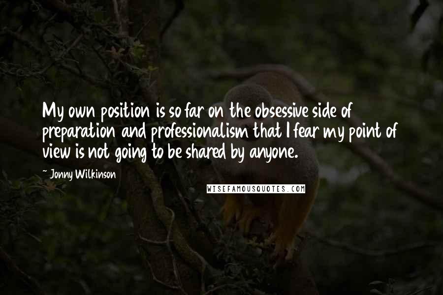 Jonny Wilkinson Quotes: My own position is so far on the obsessive side of preparation and professionalism that I fear my point of view is not going to be shared by anyone.