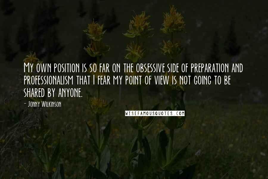 Jonny Wilkinson Quotes: My own position is so far on the obsessive side of preparation and professionalism that I fear my point of view is not going to be shared by anyone.