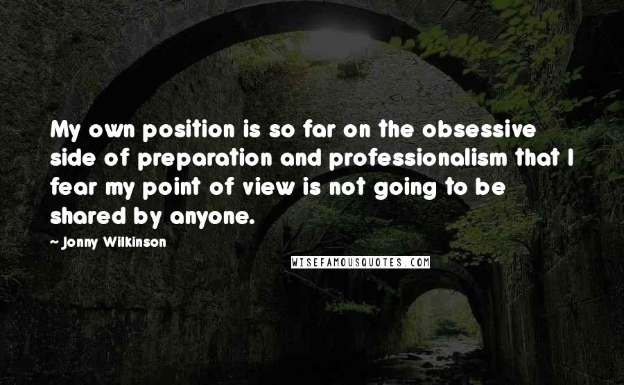 Jonny Wilkinson Quotes: My own position is so far on the obsessive side of preparation and professionalism that I fear my point of view is not going to be shared by anyone.