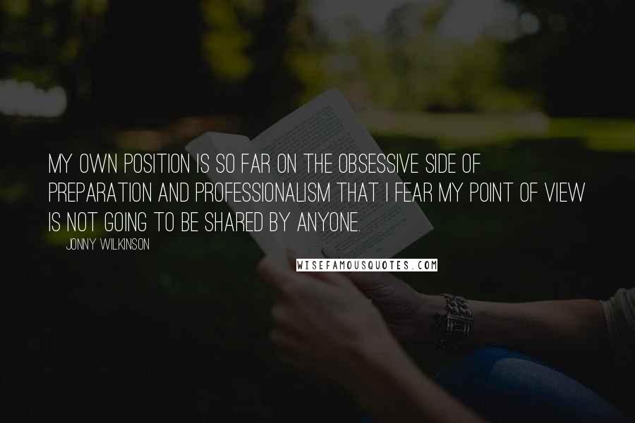 Jonny Wilkinson Quotes: My own position is so far on the obsessive side of preparation and professionalism that I fear my point of view is not going to be shared by anyone.