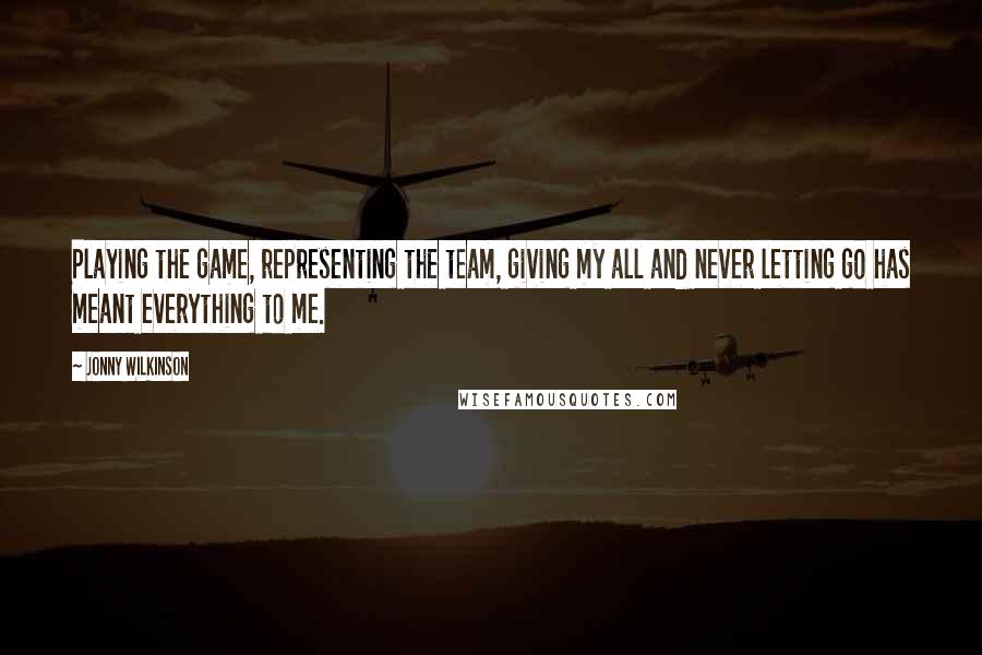 Jonny Wilkinson Quotes: Playing the game, representing the team, giving my all and never letting go has meant everything to me.