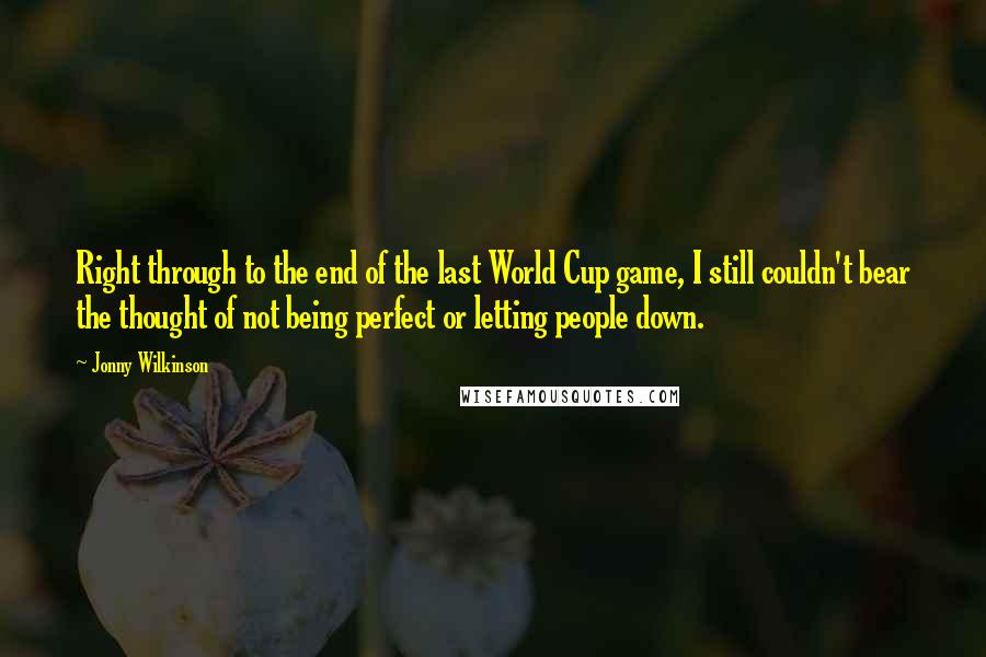 Jonny Wilkinson Quotes: Right through to the end of the last World Cup game, I still couldn't bear the thought of not being perfect or letting people down.