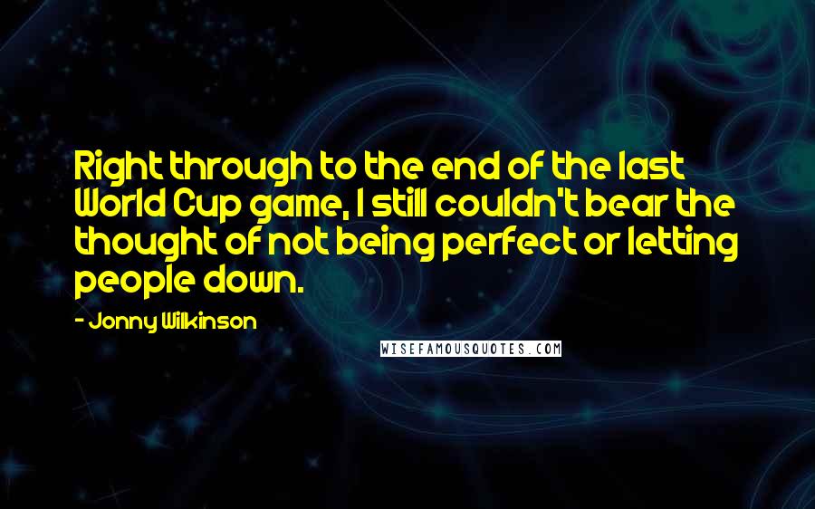 Jonny Wilkinson Quotes: Right through to the end of the last World Cup game, I still couldn't bear the thought of not being perfect or letting people down.