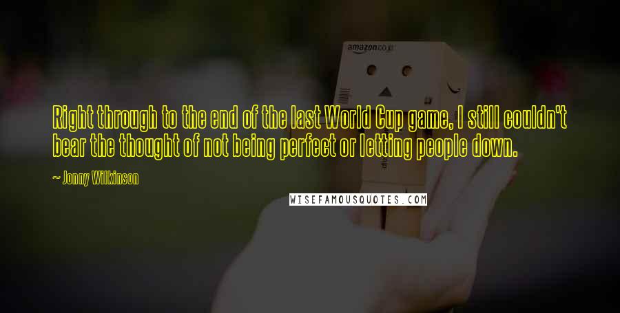 Jonny Wilkinson Quotes: Right through to the end of the last World Cup game, I still couldn't bear the thought of not being perfect or letting people down.