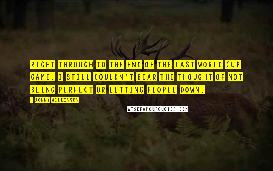 Jonny Wilkinson Quotes: Right through to the end of the last World Cup game, I still couldn't bear the thought of not being perfect or letting people down.