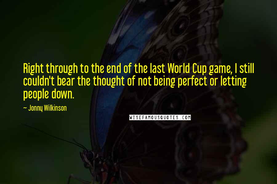 Jonny Wilkinson Quotes: Right through to the end of the last World Cup game, I still couldn't bear the thought of not being perfect or letting people down.