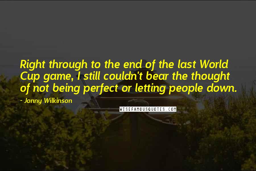 Jonny Wilkinson Quotes: Right through to the end of the last World Cup game, I still couldn't bear the thought of not being perfect or letting people down.