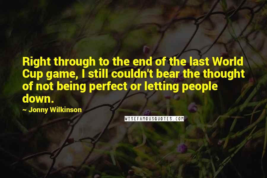 Jonny Wilkinson Quotes: Right through to the end of the last World Cup game, I still couldn't bear the thought of not being perfect or letting people down.