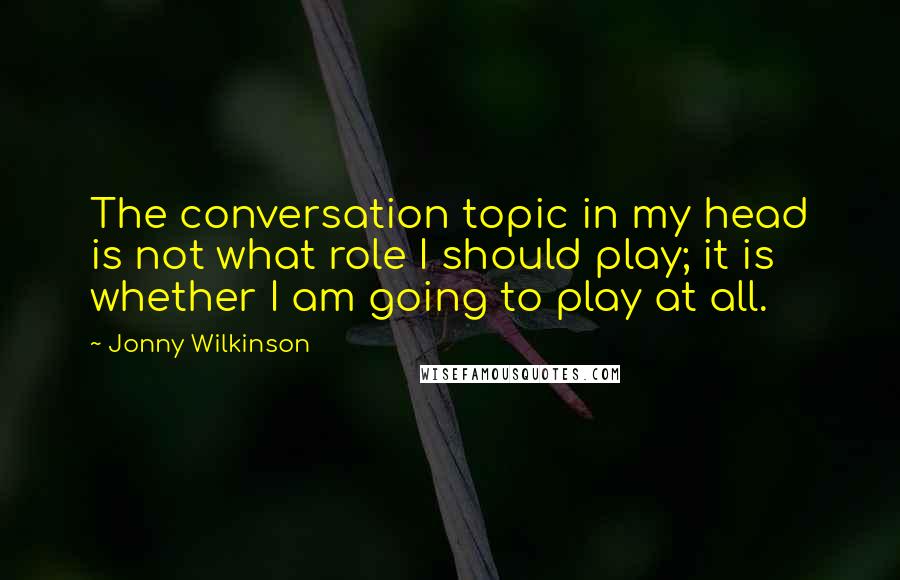 Jonny Wilkinson Quotes: The conversation topic in my head is not what role I should play; it is whether I am going to play at all.